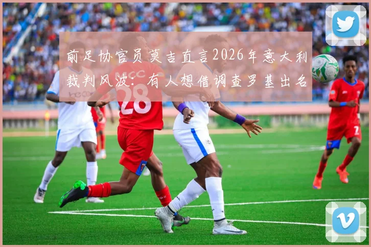 前足协官员莫吉直言2026年意大利裁判风波：有人想借调查罗基出名，但罗基公正性无可置疑