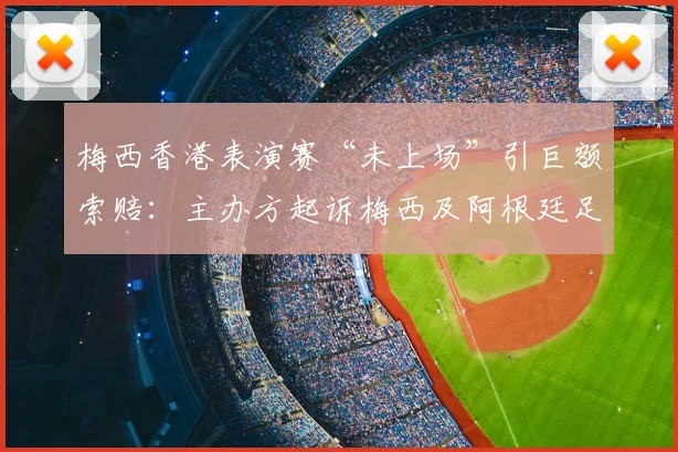 梅西香港表演赛“未上场”引巨额索赔:主办方起诉梅西及阿根廷足协违约,事件全解析