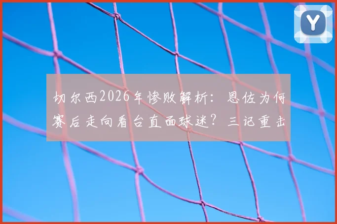 切尔西2026年惨败解析：恩佐为何赛后走向看台直面球迷？三记重击与球员责任深度探讨