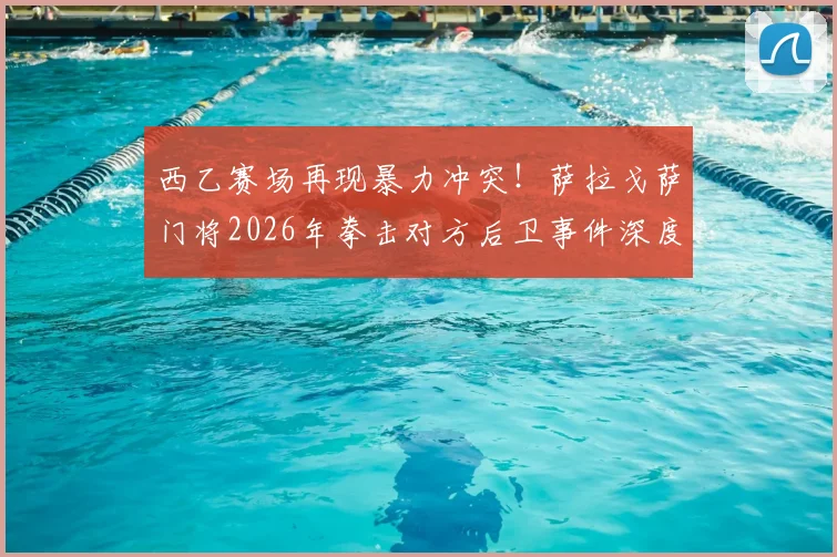 西乙赛场再现暴力冲突!萨拉戈萨门将2026年拳击对方后卫事件深度还原与反思