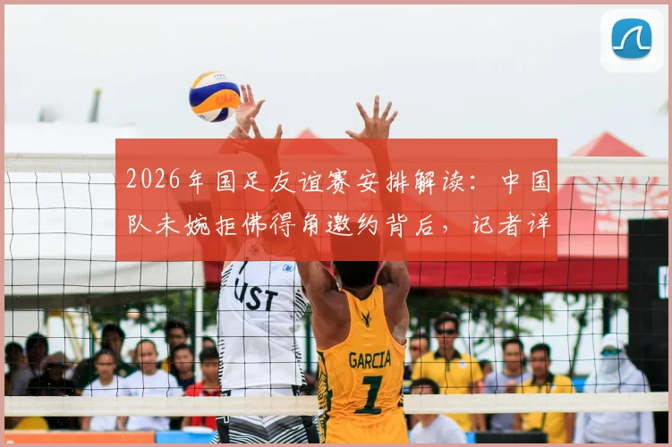 2026年国足友谊赛安排解读:中国队未婉拒佛得角邀约背后,记者详解提前邀约规则与时间流程