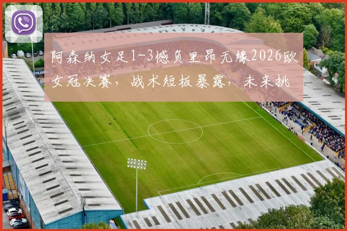 阿森纳女足1-3憾负里昂无缘2026欧女冠决赛，战术短板暴露，未来挑战几何？