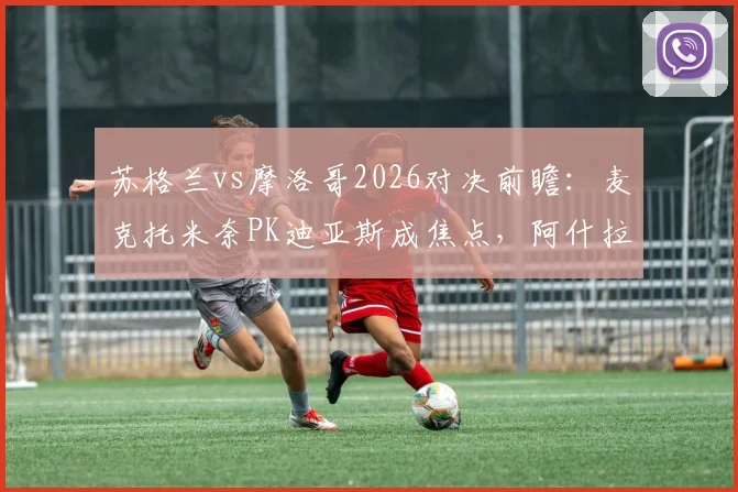 苏格兰vs摩洛哥2026对决前瞻：麦克托米奈PK迪亚斯成焦点，阿什拉夫与麦金关键对位全解析