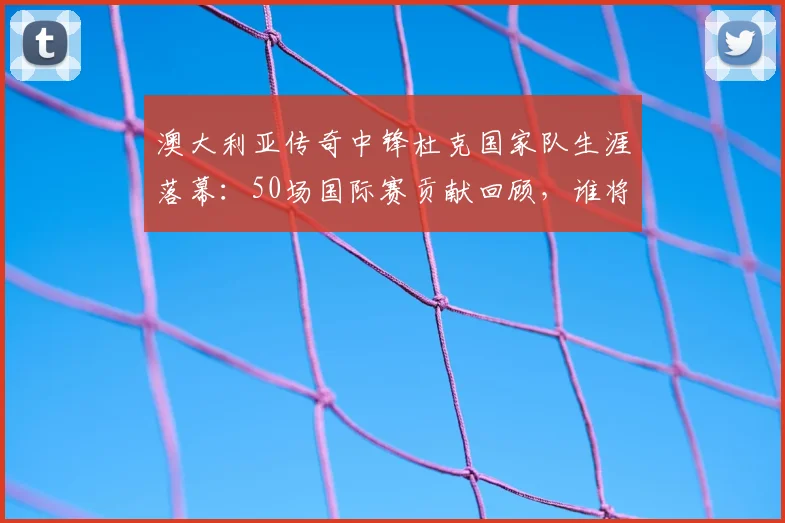 澳大利亚传奇中锋杜克国家队生涯落幕：50场国际赛贡献回顾，谁将接过2026世界杯进攻大旗？