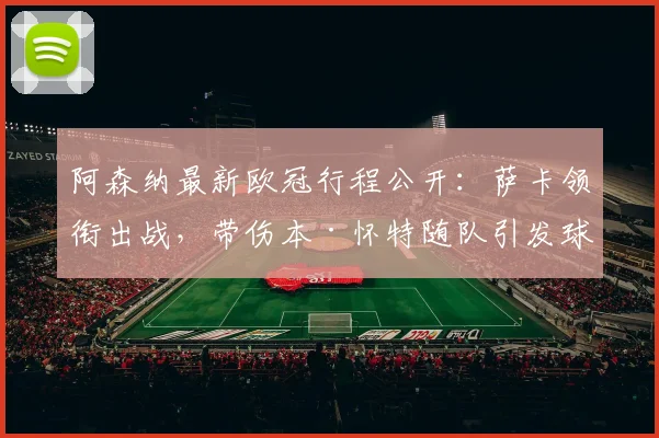 阿森纳最新欧冠行程公开：萨卡领衔出战，带伤本·怀特随队引发球迷热议与战术猜想
