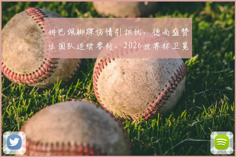 姆巴佩脚踝伤情引担忧，德尚盛赞法国队连续零封，2026世界杯卫冕之路现隐忧