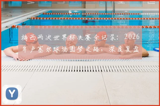 梅西两次世界杯决赛全记录：2026年卢塞尔球场圆梦之路，深度复盘马拉卡纳球场失利原因与关键细节