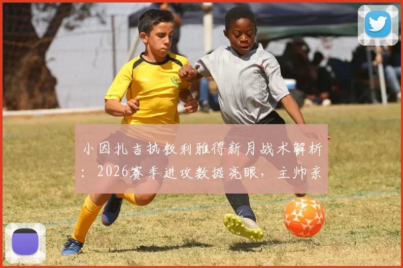 小因扎吉执教利雅得新月战术解析:2026赛季进攻数据亮眼,主帅亲承目标直指沙王冠冠军