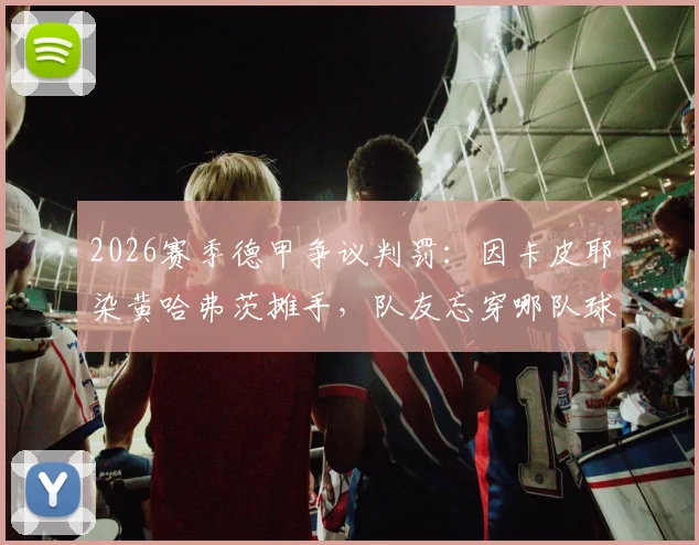 2026赛季德甲争议判罚：因卡皮耶染黄哈弗茨摊手，队友忘穿哪队球衣？附足球判罚规则深度解读