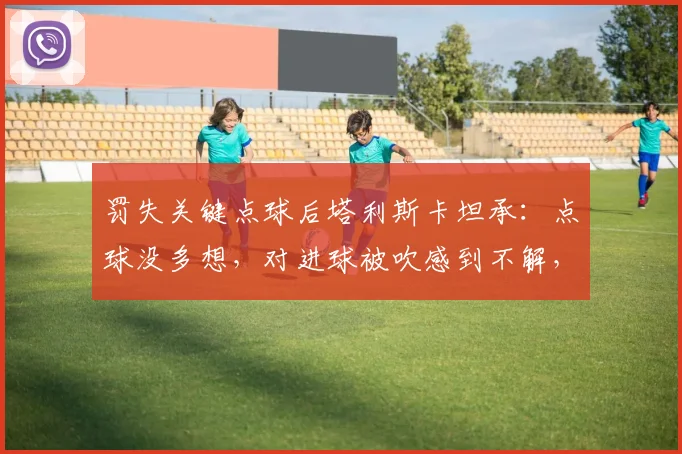 罚失关键点球后塔利斯卡坦承：点球没多想，对进球被吹感到不解，回顾2026赛季争议瞬间