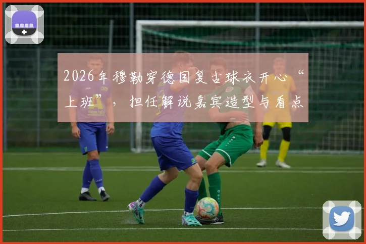 2026年穆勒穿德国复古球衣开心“上班”，担任解说嘉宾造型与看点解析
