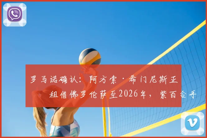 罗马诺确认:阿方索·希门尼斯正式租借佛罗伦萨至2026年,紫百合手握买断条款及签约详情解读