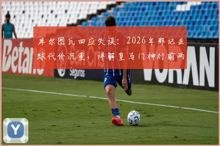 库尔图瓦回应失误：2026年那记丢球代价沉重，详解皇马门神对前两场比赛的真实评价