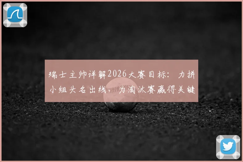 瑞士主帅详解2026大赛目标：力拼小组头名出线，为淘汰赛赢得关键休整期，备战策略全解析
