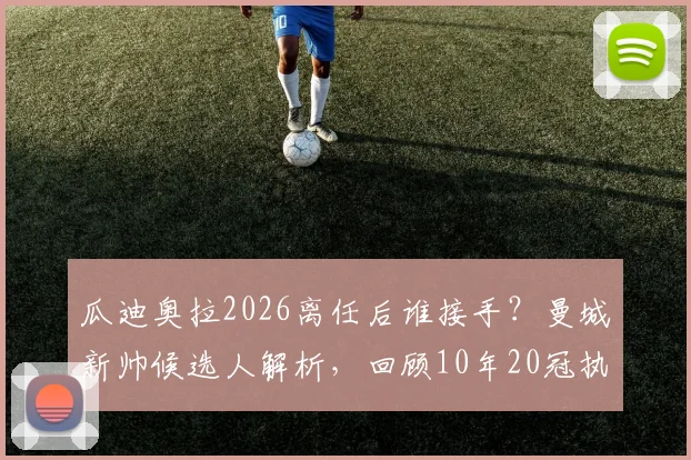 瓜迪奥拉2026离任后谁接手？曼城新帅候选人解析，回顾10年20冠执教生涯