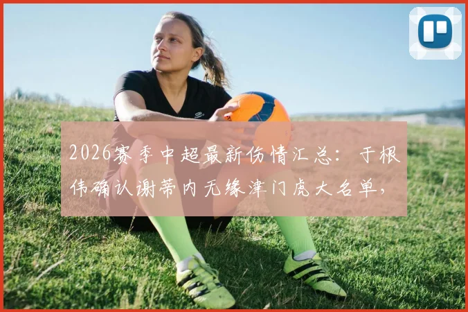 2026赛季中超最新伤情汇总：于根伟确认谢蒂内无缘津门虎大名单，多名主力复出在即